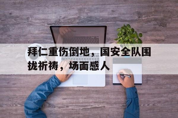 半岛体育入口-拜仁重伤倒地，国安全队围拢祈祷，场面感人-半岛体育入口